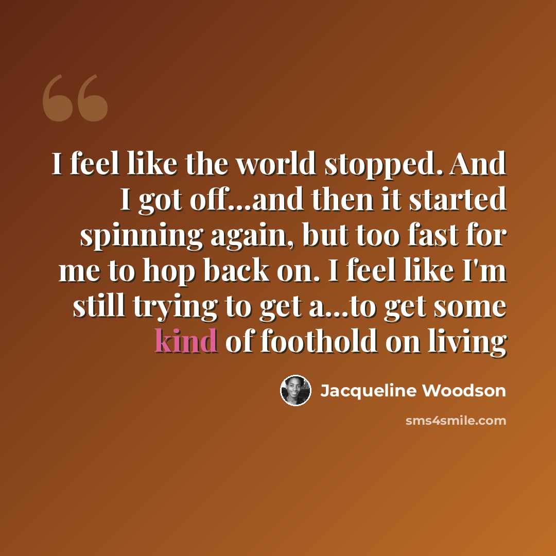 “I feel like the world stopped. And I got off...and then it started spinning again, but too fast for me to hop back on. I feel like I'm still trying to get a...to get some kind of foothold on living” quote by Jacqueline Woodson