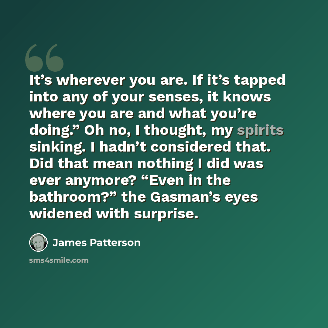 “It’s wherever you are. If it’s tapped into any of your senses, it knows where you are and what you’re doing.” Oh no, I thought, my spirits sinking. I hadn’t considered that. Did that mean nothing I did was ever anymore? “Even in the bathroom?” the Gasman’s eyes widened with surprise.” quote by James Patterson