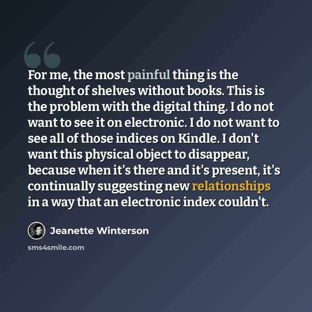“For me, the most painful thing is the thought of shelves without books. This is the problem with the digital thing. I do not want to see it on electronic. I do not want to see all of those indices on Kindle. I don't want this physical object to disappear, because when it's there and it's present…” quote by Jeanette Winterson