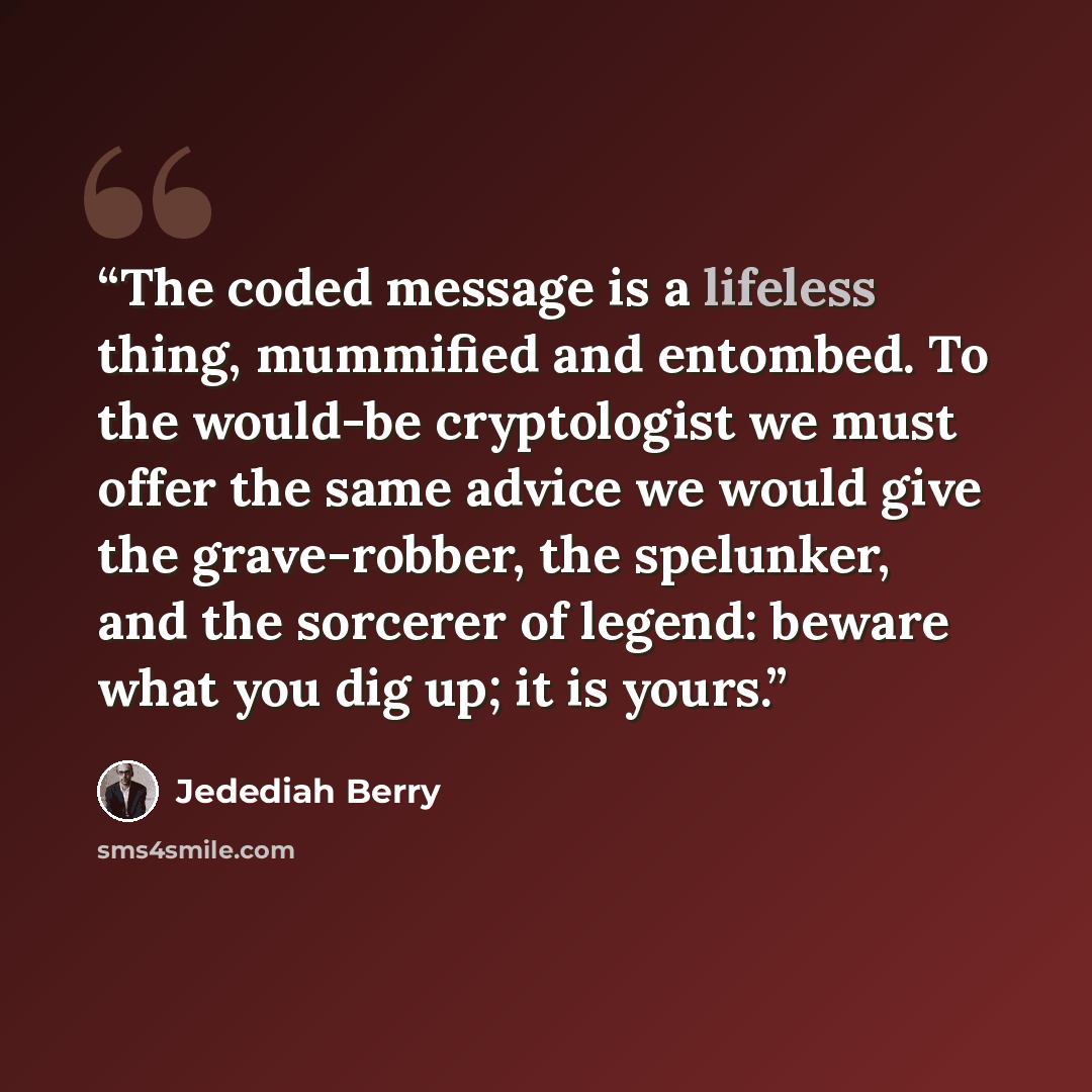 “The coded message is a lifeless thing, mummified and entombed. To the would-be cryptologist we must offer the same advice we would give the grave-robber, the spelunker, and the sorcerer of legend: beware what you dig up; it is yours.” quote by Jedediah Berry