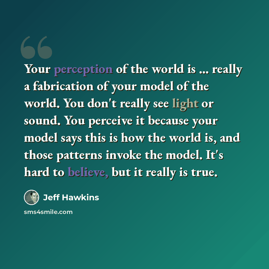 “Your perception of the world is ... really a fabrication of your model of the world. You don't really see light or sound. You perceive it because your model says this is how the world is, and those patterns invoke the model. It's hard to believe, but it really is true.” quote by Jeff Hawkins