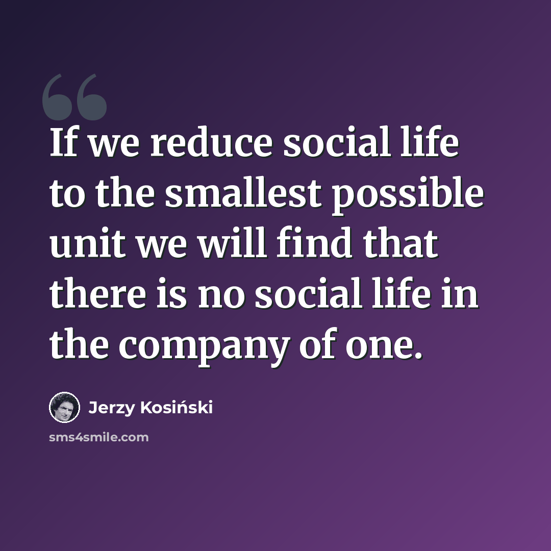 “If we reduce social life to the smallest possible unit we will find that there is no social life in the company of one.” quote by Jerzy Kosinski