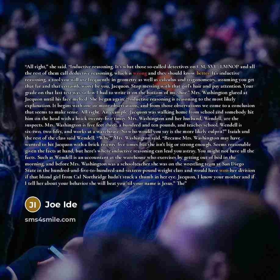 “All right,” she said. “Inductive reasoning. It’s what those so-called detectives on CSI, SVU, LMNOP and all the rest of them call deductive reasoning, which is wrong and they should know better. It’s inductive reasoning, a tool you will use frequently in geometry as well as calculus and…” quote by Joe Ide