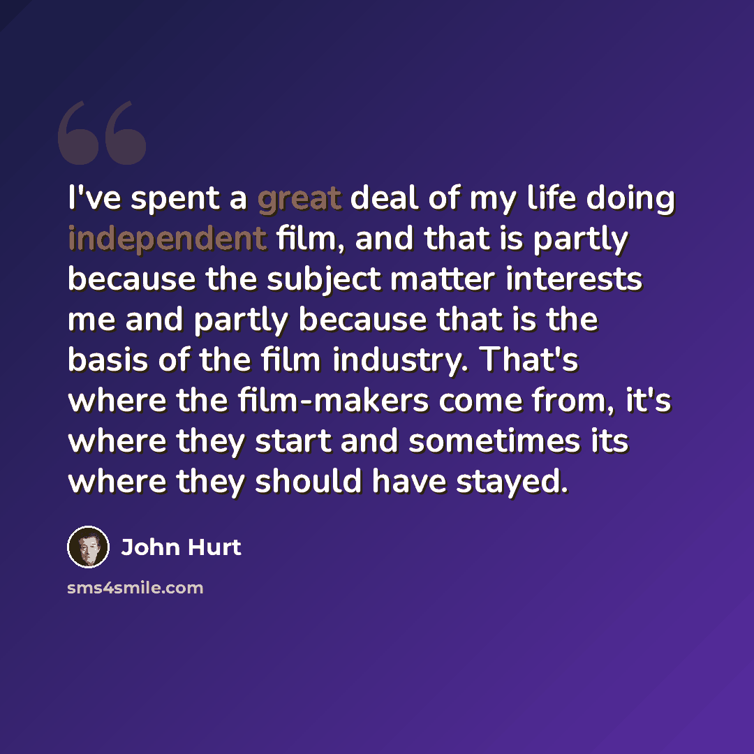 “I've spent a great deal of my life doing independent film, and that is partly because the subject matter interests me and partly because that is the basis of the film industry. That's where the film-makers come from, it's where they start and sometimes its where they should have stayed.” quote by John Hurt