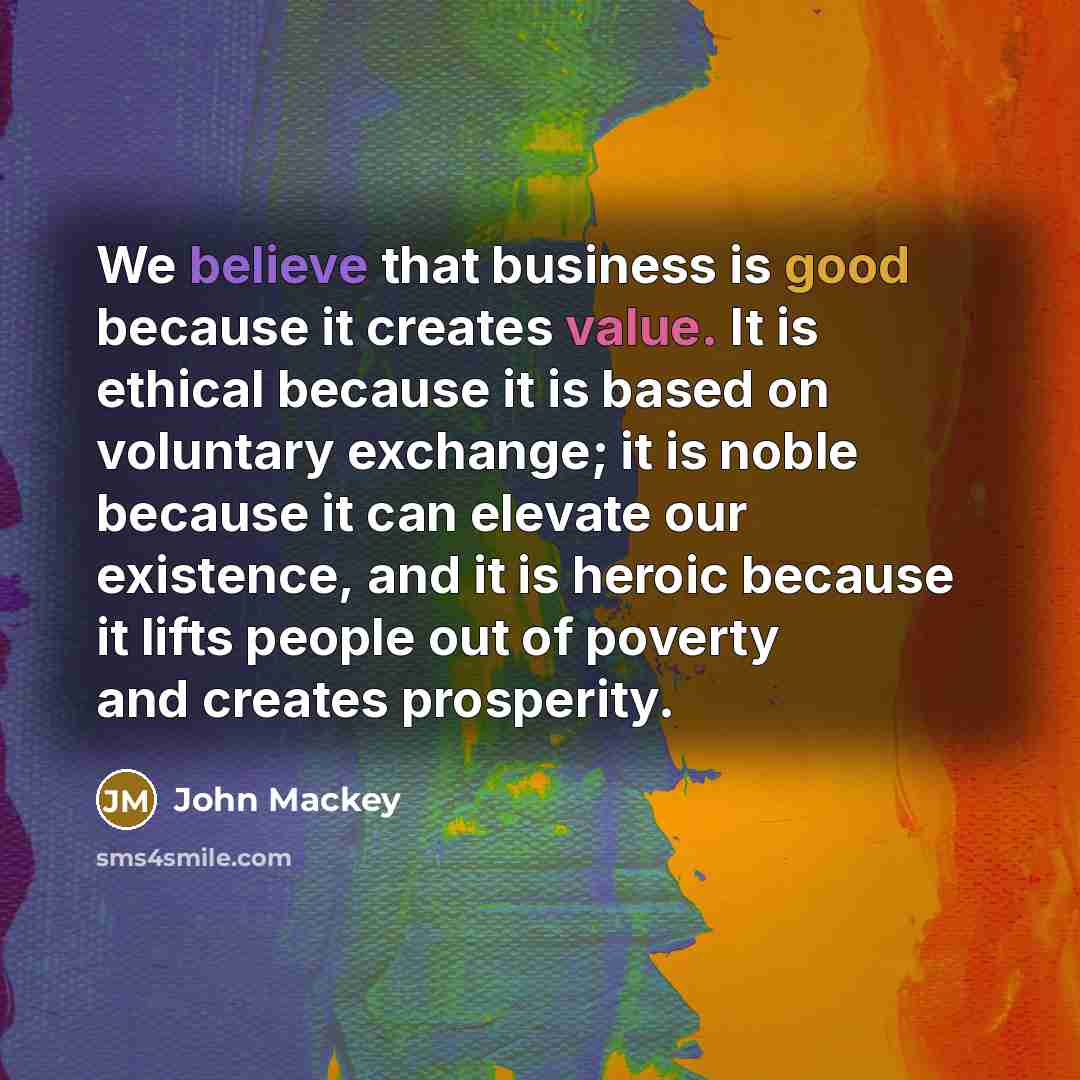 “We believe that business is good because it creates value. It is ethical because it is based on voluntary exchange; it is noble because it can elevate our existence, and it is heroic because it lifts people out of poverty and creates prosperity.” quote by John Mackey