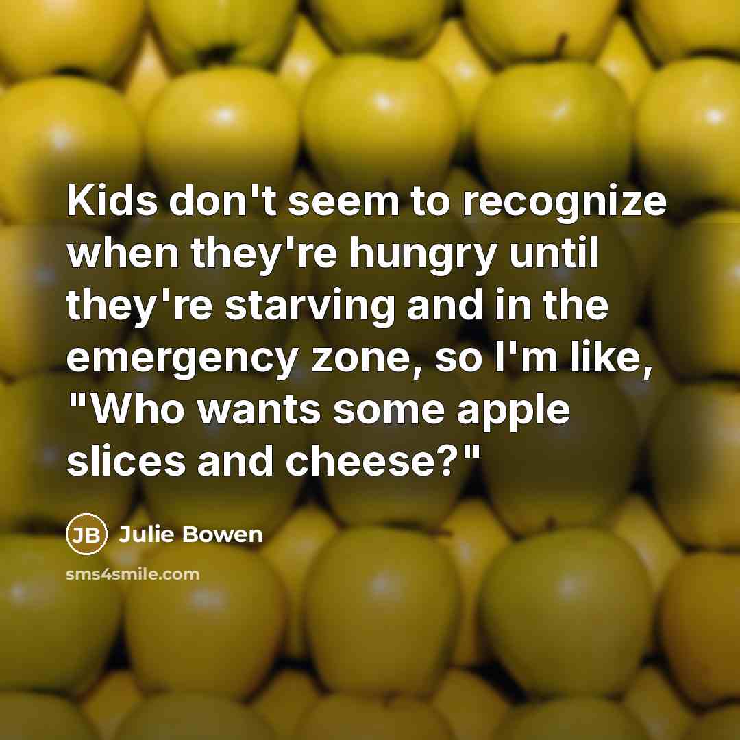 “Kids don't seem to recognize when they're hungry until they're starving and in the emergency zone, so I'm like, "Who wants some apple slices and cheese?"” quote by Julie Bowen