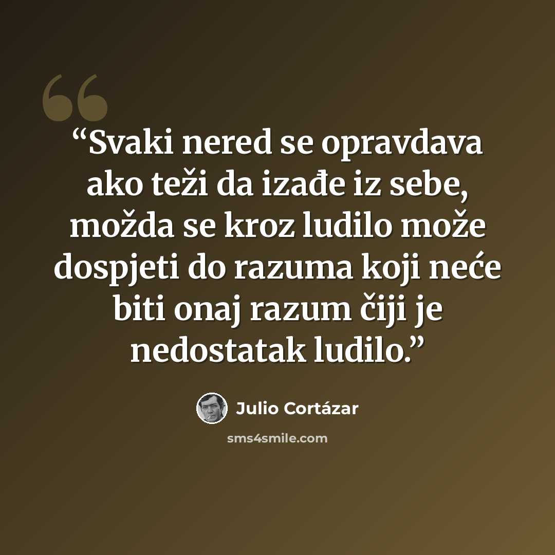 “Svaki nered se opravdava ako teži da izađe iz sebe, možda se kroz ludilo može dospjeti do razuma koji neće biti onaj razum čiji je nedostatak ludilo.” quote by Julio Cortazar
