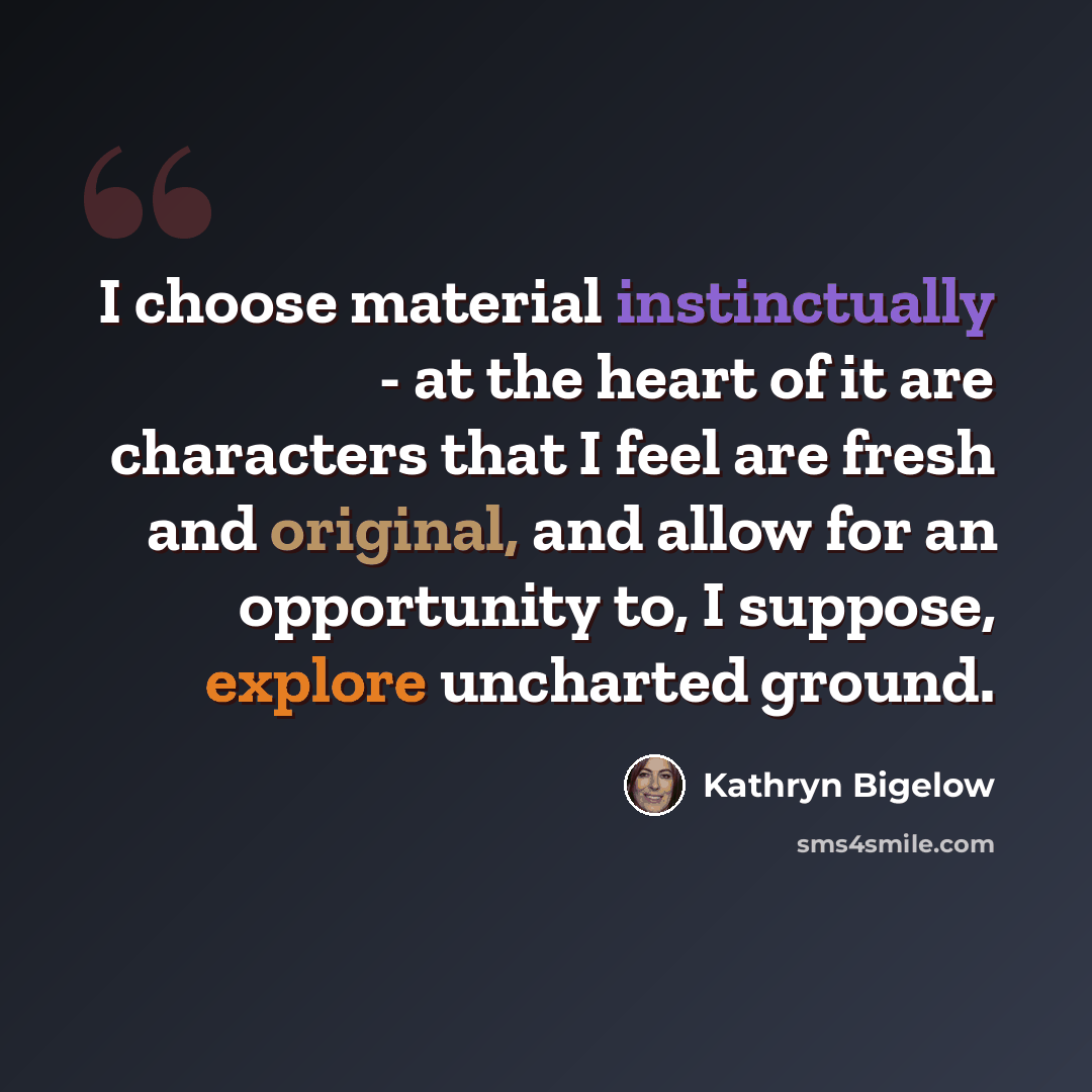 “I choose material instinctually - at the heart of it are characters that I feel are fresh and original, and allow for an opportunity to, I suppose, explore uncharted ground.” quote by Kathryn Bigelow