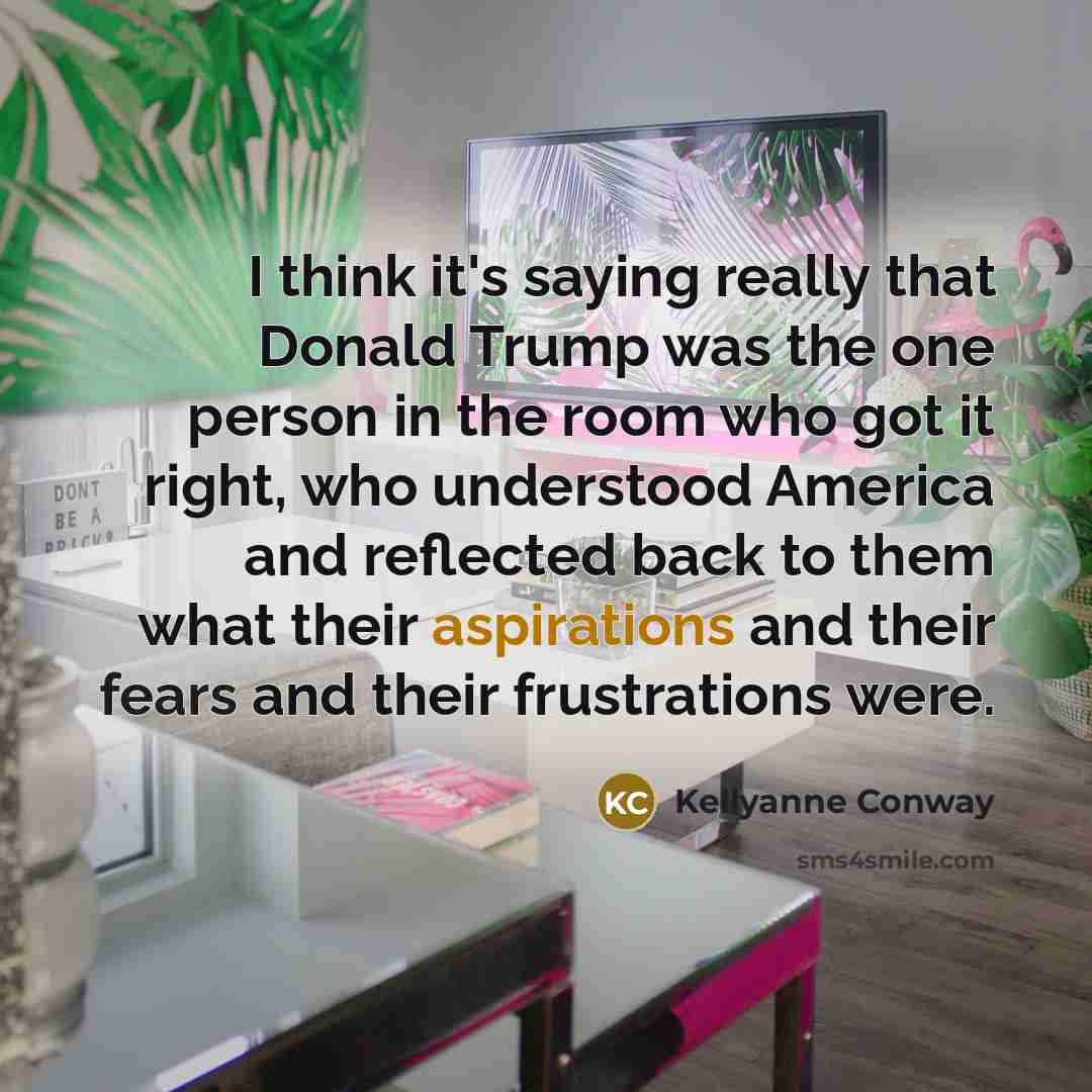 “I think it's saying really that Donald Trump was the one person in the room who got it right, who understood America and reflected back to them what their aspirations and their fears and their frustrations were.” quote by Kellyanne Conway