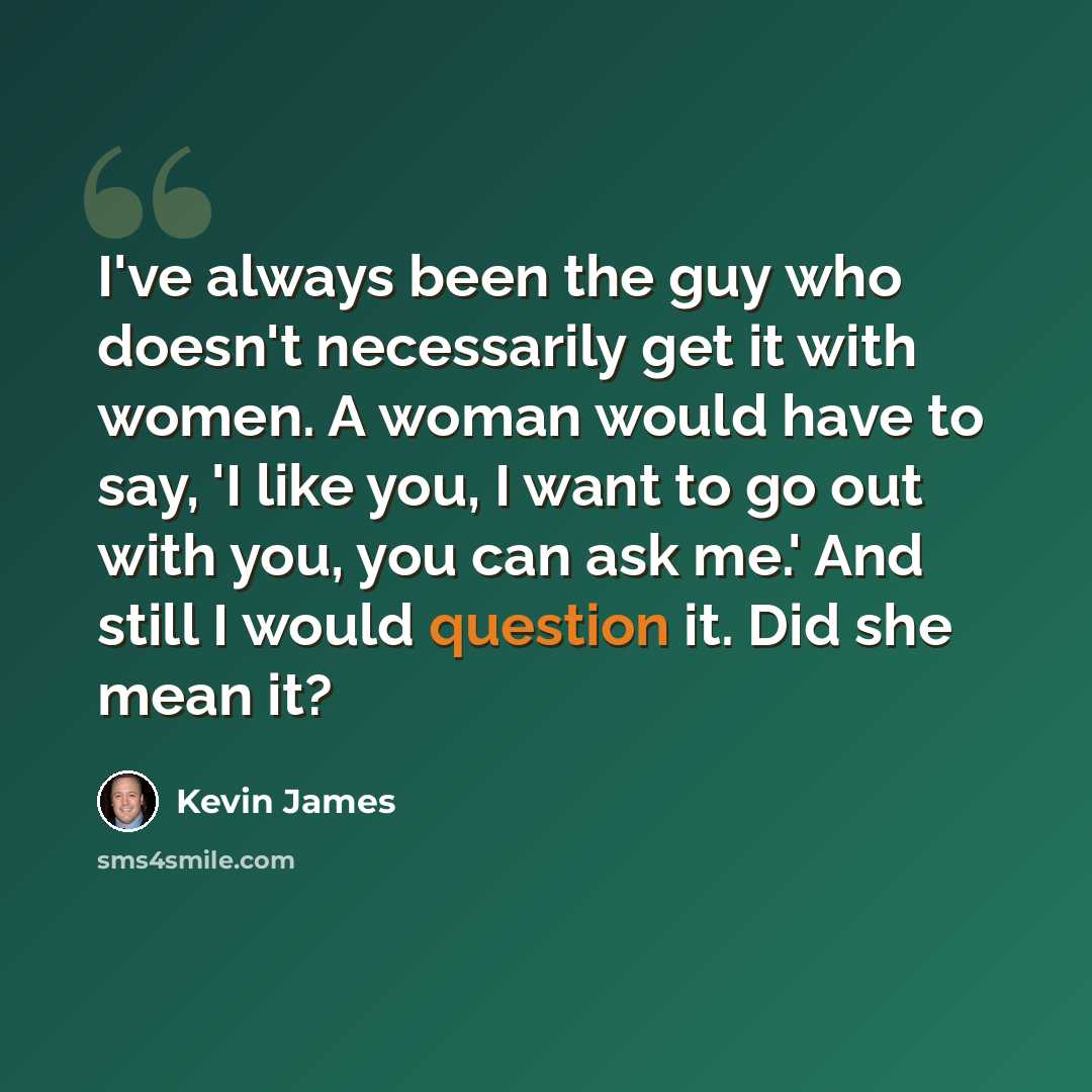 “I've always been the guy who doesn't necessarily get it with women. A woman would have to say, 'I like you, I want to go out with you, you can ask me.' And still I would question it. Did she mean it?” quote by Kevin James