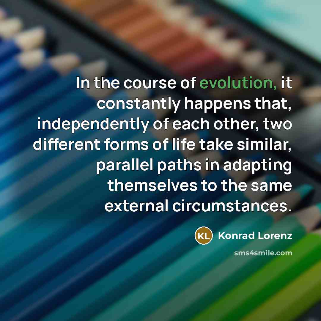 “In the course of evolution, it constantly happens that, independently of each other, two different forms of life take similar, parallel paths in adapting themselves to the same external circumstances.” quote by Konrad Lorenz