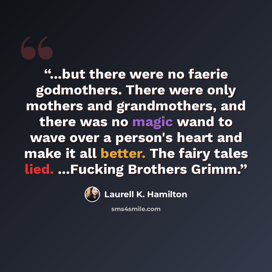 “...but there were no faerie godmothers. There were only mothers and grandmothers, and there was no magic wand to wave over a person's heart and make it all better. The fairy tales lied. ...Fucking Brothers Grimm.” quote by Laurell K. Hamilton