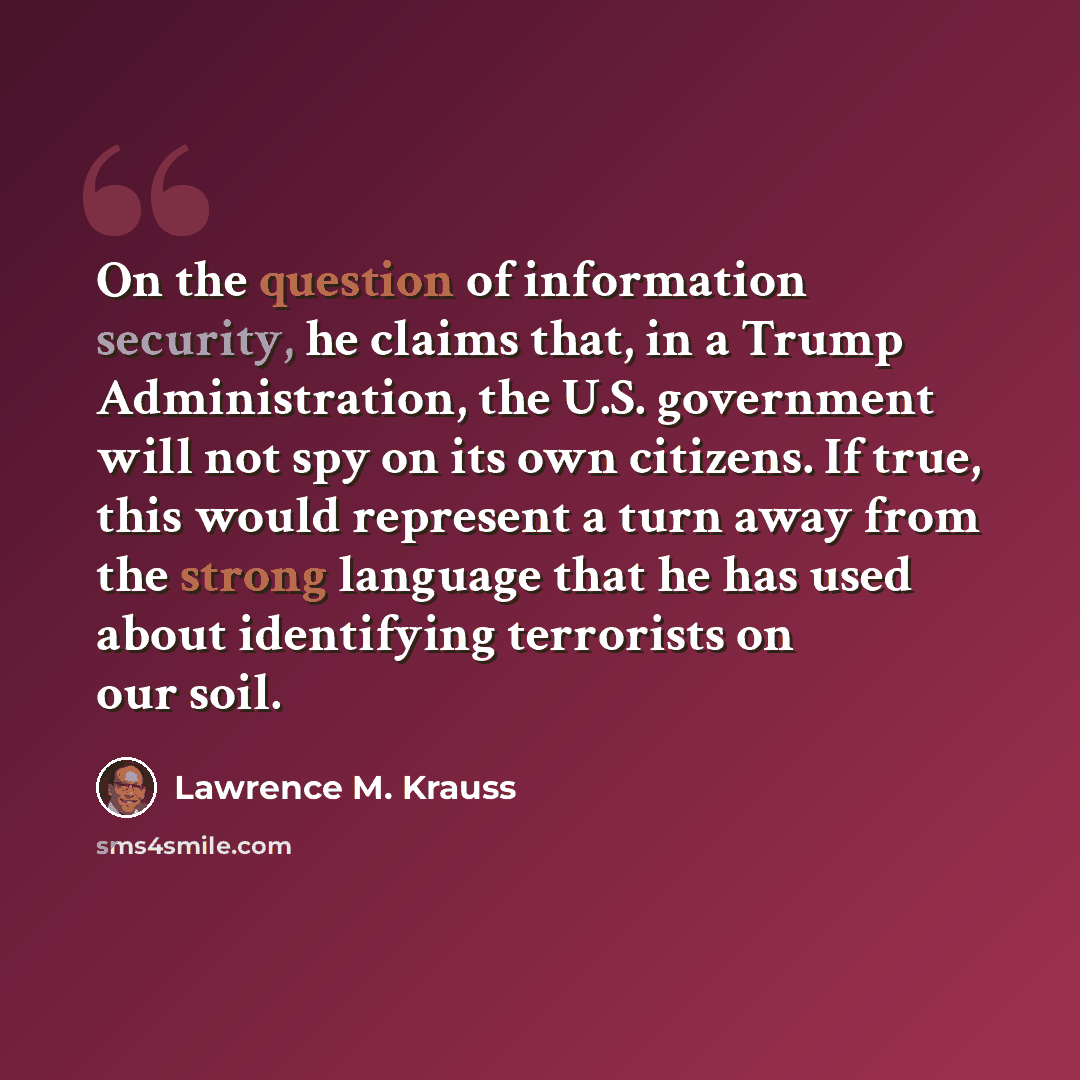 “On the question of information security, he claims that, in a Trump Administration, the U.S. government will not spy on its own citizens. If true, this would represent a turn away from the strong language that he has used about identifying terrorists on our soil.” quote by Lawrence M. Krauss