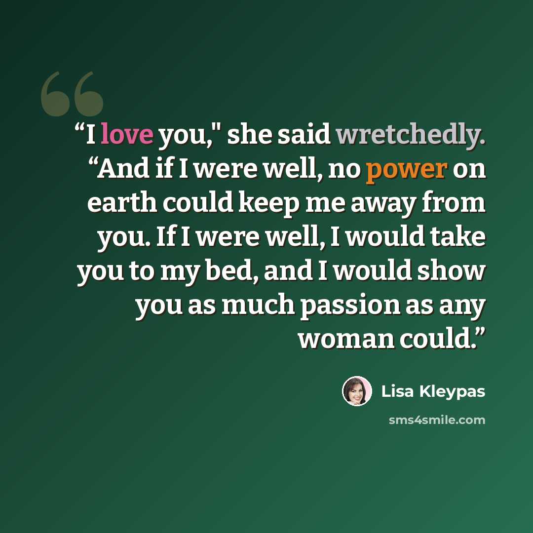 “I love you," she said wretchedly. “And if I were well, no power on earth could keep me away from you. If I were well, I would take you to my bed, and I would show you as much passion as any woman could.” quote by Lisa Kleypas