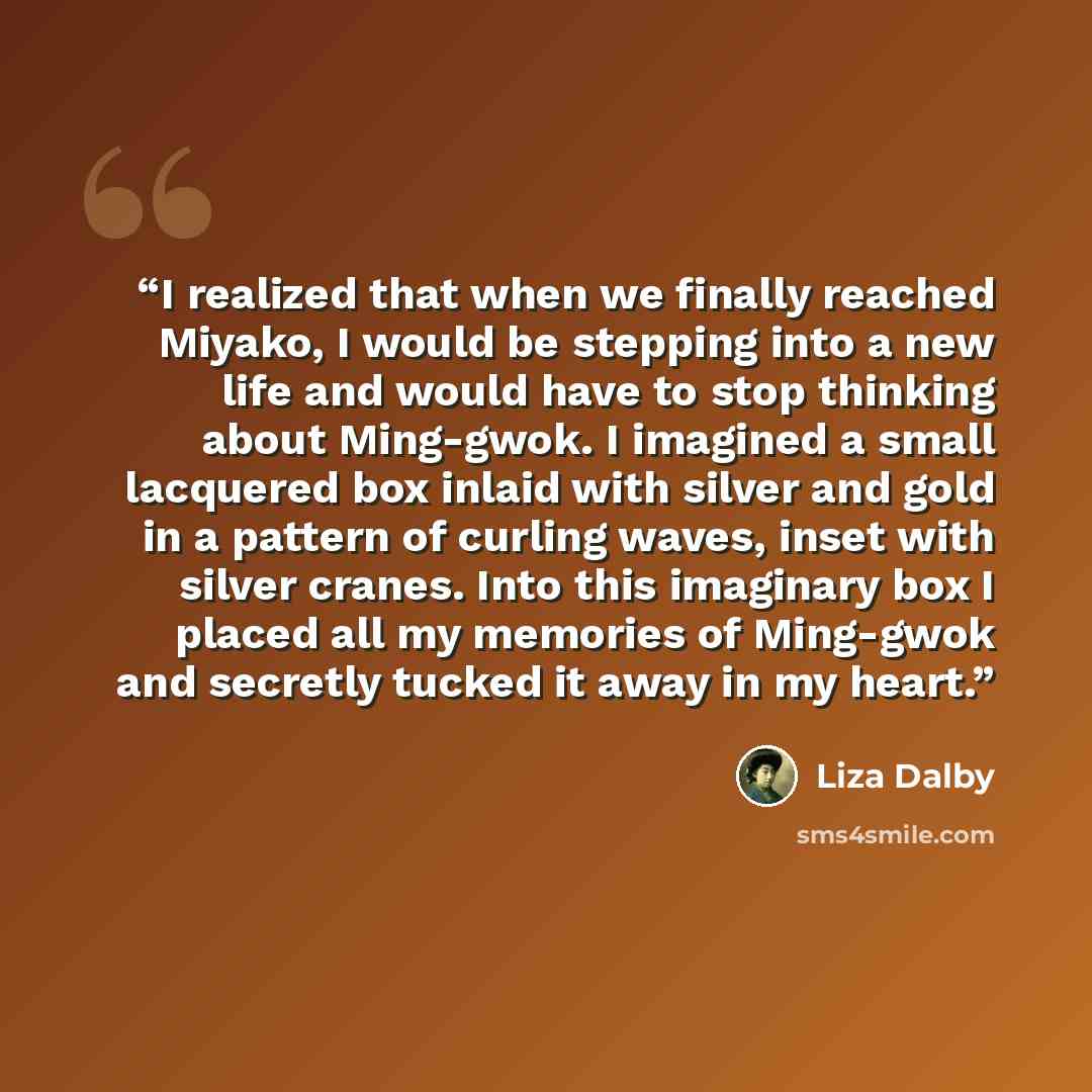 “I realized that when we finally reached Miyako, I would be stepping into a new life and would have to stop thinking about Ming-gwok. I imagined a small lacquered box inlaid with silver and gold in a pattern of curling waves, inset with silver cranes. Into this imaginary box I placed all my…” quote by Liza Dalby