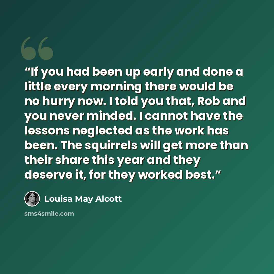 “If you had been up early and done a little every morning there would be no hurry now. I told you that, Rob and you never minded. I cannot have the lessons neglected as the work has been. The squirrels will get more than their share this year and they deserve it, for they worked best.” quote by Louisa May Alcott