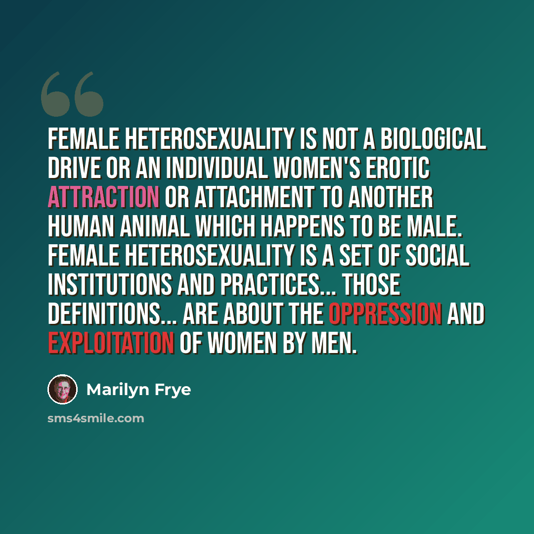 “Female heterosexuality is not a biological drive or an individual women's erotic attraction or attachment to another human animal which happens to be male. Female heterosexuality is a set of social institutions and practices... Those definitions... are about the oppression and exploitation of…” quote by Marilyn Frye