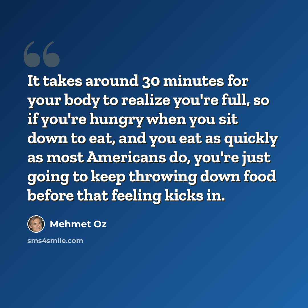 “It takes around 30 minutes for your body to realize you're full, so if you're hungry when you sit down to eat, and you eat as quickly as most Americans do, you're just going to keep throwing down food before that feeling kicks in.” quote by Mehmet Oz