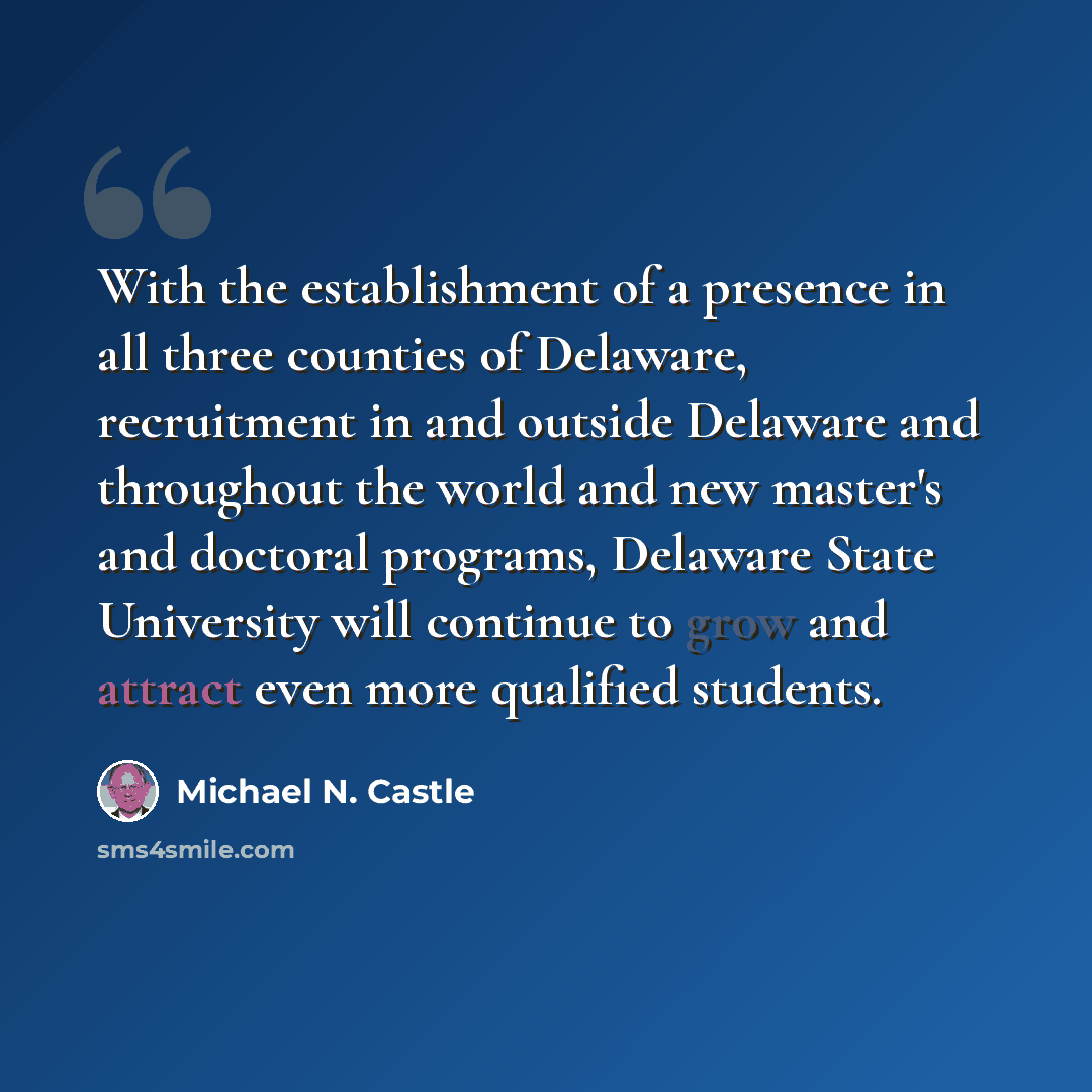 “With the establishment of a presence in all three counties of Delaware, recruitment in and outside Delaware and throughout the world and new master's and doctoral programs, Delaware State University will continue to grow and attract even more qualified students.” quote by Michael N. Castle