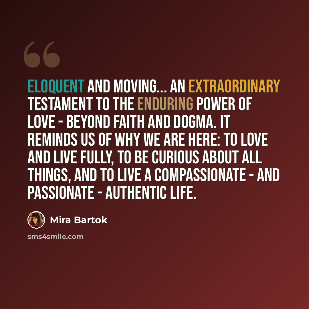 “Eloquent and moving... an extraordinary testament to the enduring power of love - beyond faith and dogma. It reminds us of why we are here: to love and live fully, to be curious about all things, and to live a compassionate - and passionate - authentic life.” quote by Mira Bartok