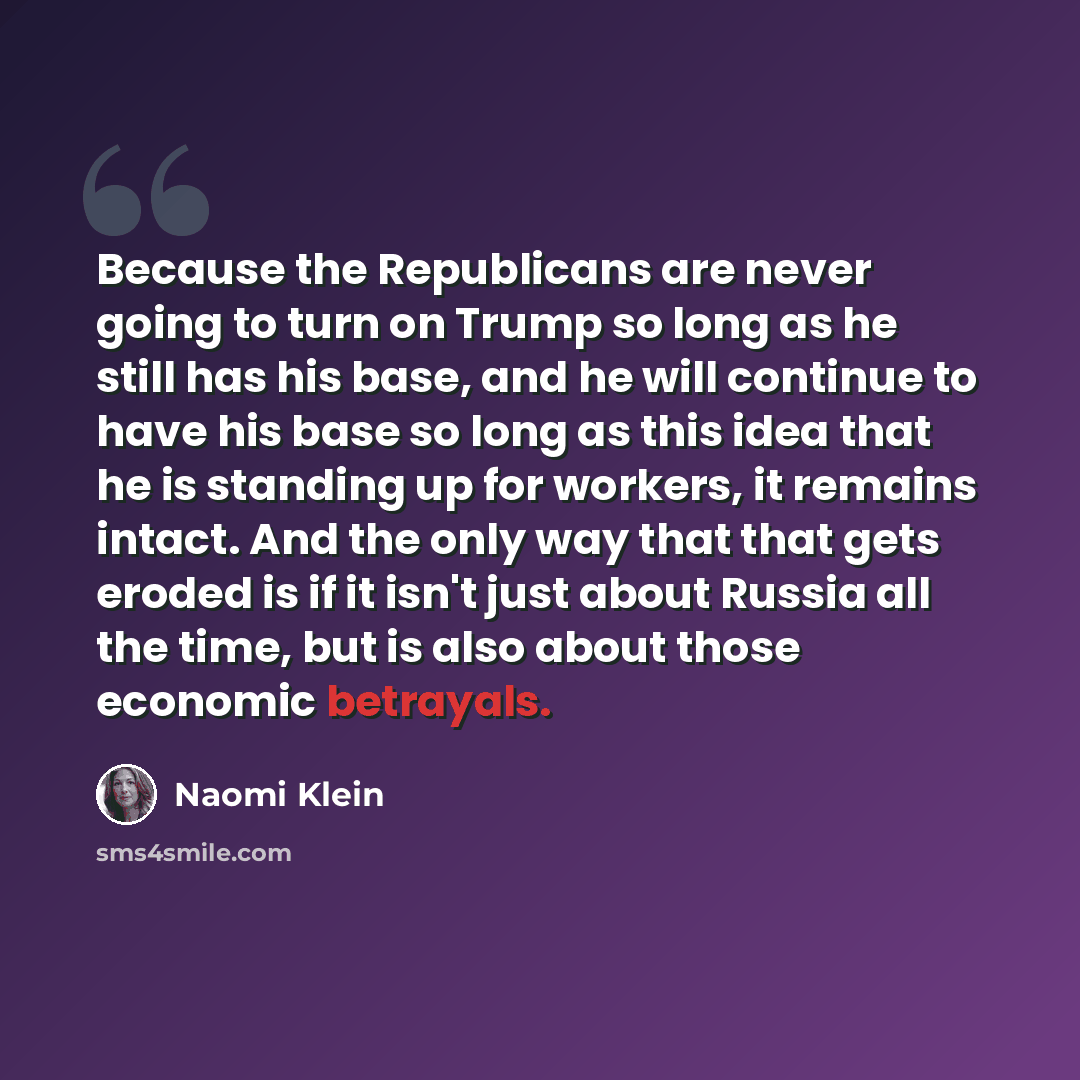 “Because the Republicans are never going to turn on Trump so long as he still has his base, and he will continue to have his base so long as this idea that he is standing up for workers, it remains intact. And the only way that that gets eroded is if it isn't just about Russia all the time, but is…” quote by Naomi Klein