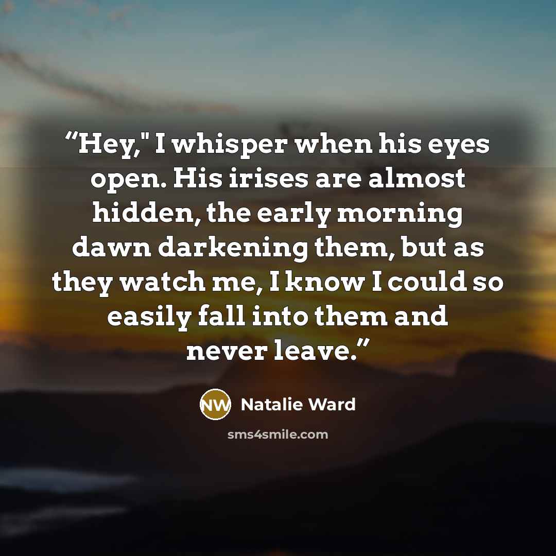 “Hey," I whisper when his eyes open. His irises are almost hidden, the early morning dawn darkening them, but as they watch me, I know I could so easily fall into them and never leave.” quote by Natalie Ward