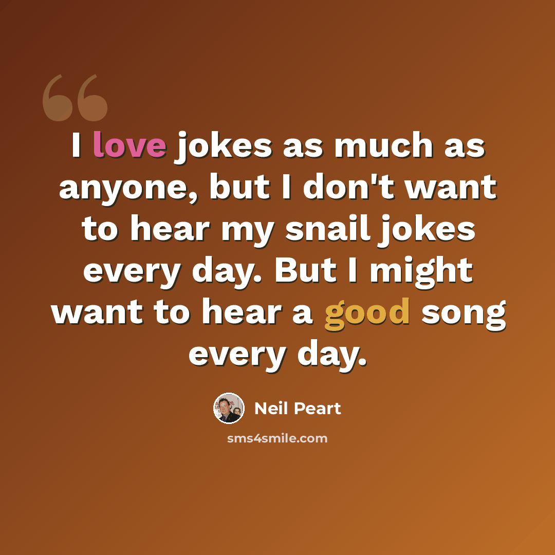 “I love jokes as much as anyone, but I don't want to hear my snail jokes every day. But I might want to hear a good song every day.” quote by Neil Peart