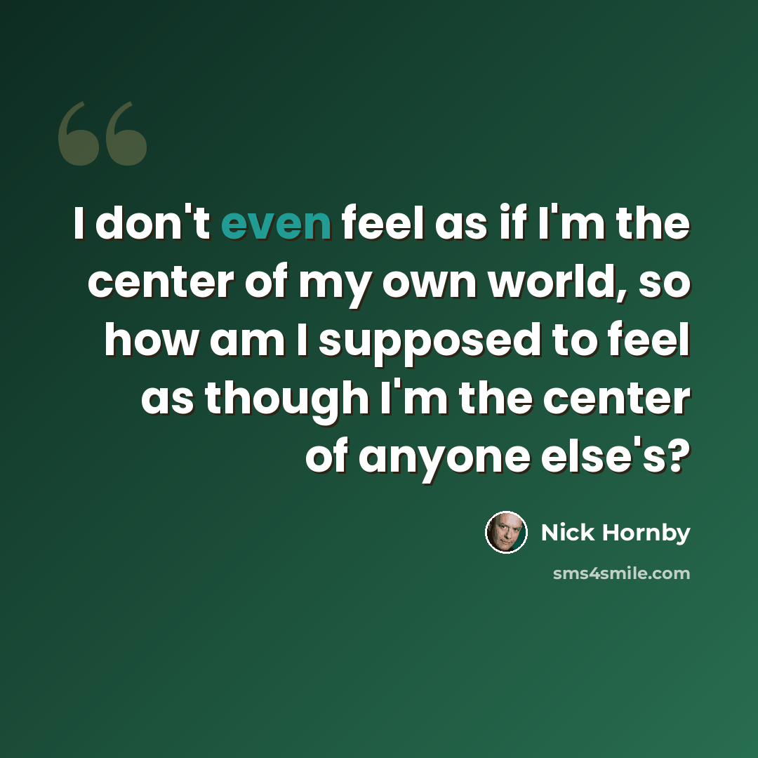 “I don't even feel as if I'm the center of my own world, so how am I supposed to feel as though I'm the center of anyone else's?” quote by Nick Hornby