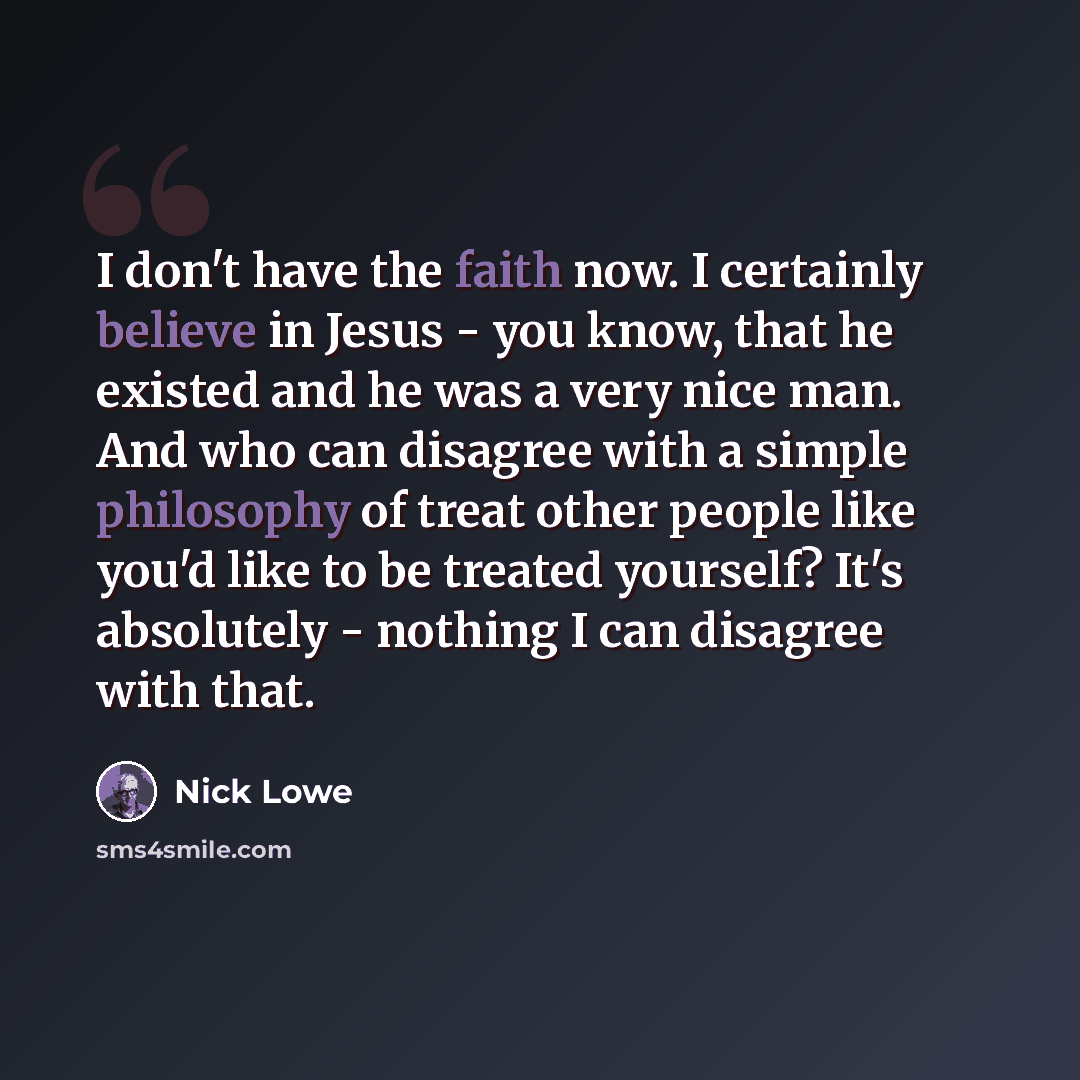 “I don't have the faith now. I certainly believe in Jesus - you know, that he existed and he was a very nice man. And who can disagree with a simple philosophy of treat other people like you'd like to be treated yourself? It's absolutely - nothing I can disagree with that.” quote by Nick Lowe