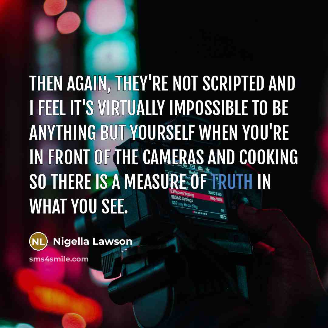 “Then again, they're not scripted and I feel it's virtually impossible to be anything but yourself when you're in front of the cameras and cooking so there is a measure of truth in what you see.” quote by Nigella Lawson