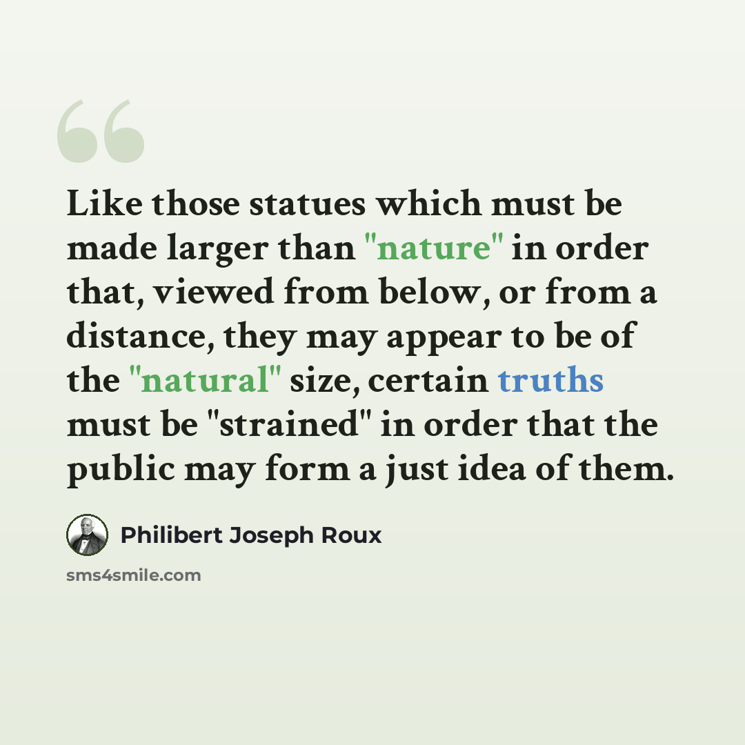 “Like those statues which must be made larger than "nature" in order that, viewed from below, or from a distance, they may appear to be of the "natural" size, certain truths must be "strained" in order that the public may form a just idea of them.” quote by Philibert Joseph Roux