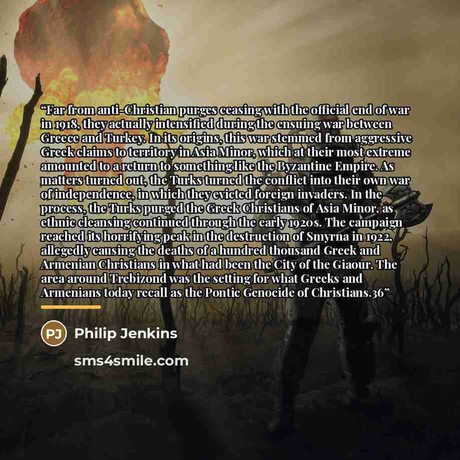 “Far from anti-Christian purges ceasing with the official end of war in 1918, they actually intensified during the ensuing war between Greece and Turkey. In its origins, this war stemmed from aggressive Greek claims to territory in Asia Minor, which at their most extreme amounted to a return to…” quote by Philip Jenkins