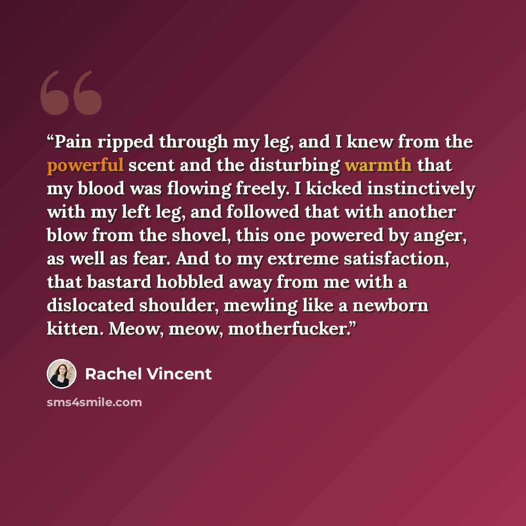 “Pain ripped through my leg, and I knew from the powerful scent and the disturbing warmth that my blood was flowing freely. I kicked instinctively with my left leg, and followed that with another blow from the shovel, this one powered by anger, as well as fear. And to my extreme satisfaction, that…” quote by Rachel Vincent
