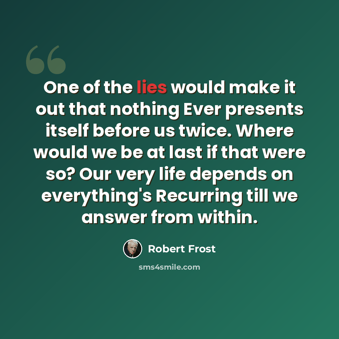 “One of the lies would make it out that nothing Ever presents itself before us twice. Where would we be at last if that were so? Our very life depends on everything's Recurring till we answer from within.” quote by Robert Frost