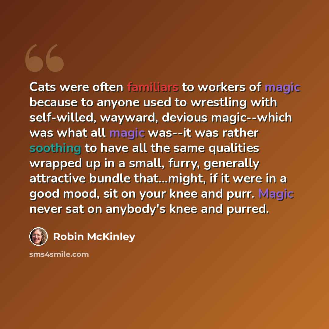 “Cats were often familiars to workers of magic because to anyone used to wrestling with self-willed, wayward, devious magic--which was what all magic was--it was rather soothing to have all the same qualities wrapped up in a small, furry, generally attractive bundle that...might, if it were in a…” quote by Robin McKinley