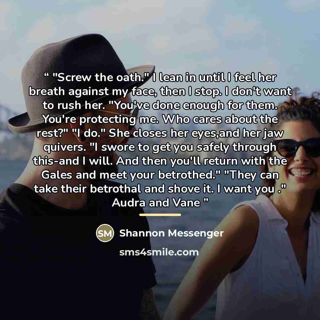 “"Screw the oath." I lean in until I feel her breath against my face, then I stop. I don't want to rush her. "You've done enough for them. You're protecting me. Who cares about the rest?" "I do." She closes her eyes,and her jaw quivers. "I swore to get you safely through this-and I will. And then…” quote by Shannon Messenger
