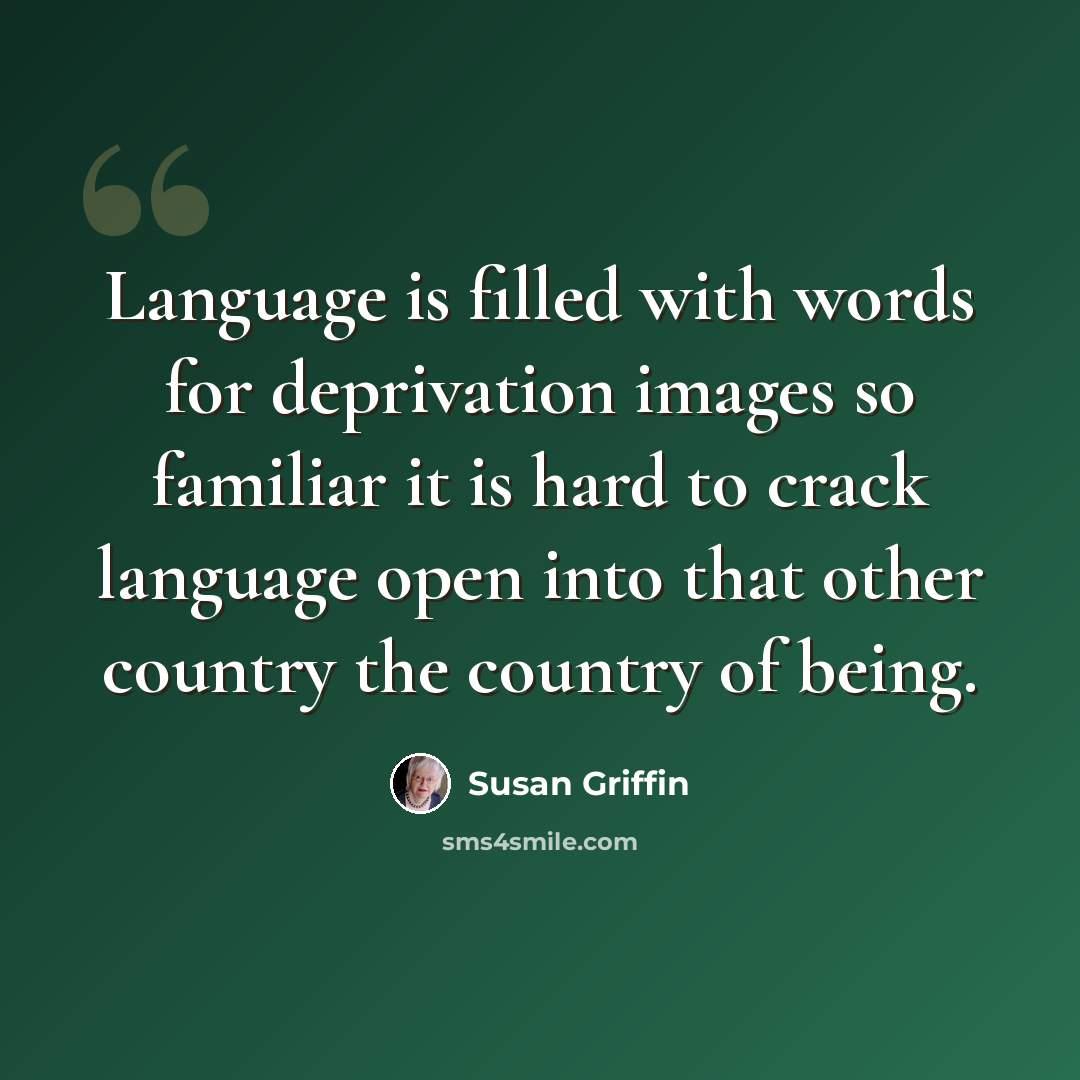 “Language is filled with words for deprivation images so familiar it is hard to crack language open into that other country the country of being.” quote by Susan Griffin
