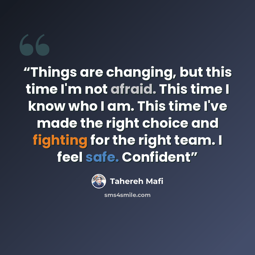 “Things are changing, but this time I'm not afraid. This time I know who I am. This time I've made the right choice and fighting for the right team. I feel safe. Confident” quote by Tahereh Mafi
