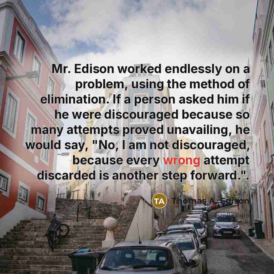“Mr. Edison worked endlessly on a problem, using the method of elimination. If a person asked him if he were discouraged because so many attempts proved unavailing, he would say, "No, I am not discouraged, because every wrong attempt discarded is another step forward.".” quote by Thomas A. Edison