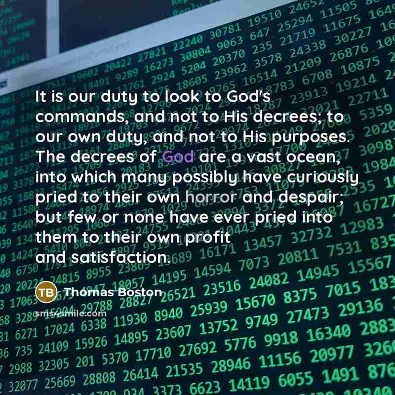 “It is our duty to look to God's commands, and not to His decrees; to our own duty, and not to His purposes. The decrees of God are a vast ocean, into which many possibly have curiously pried to their own horror and despair; but few or none have ever pried into them to their own profit and…” quote by Thomas Boston