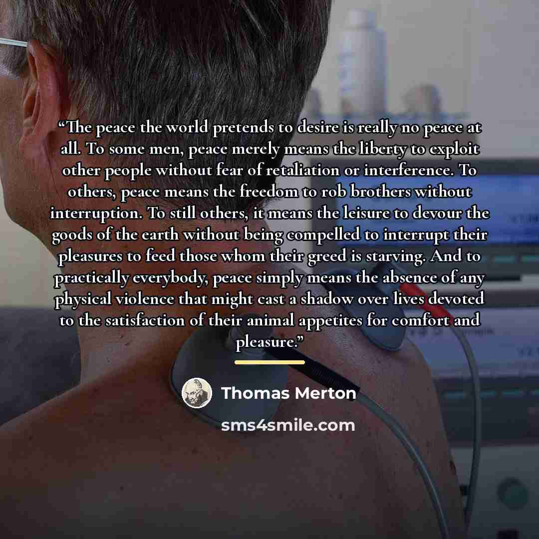 “The peace the world pretends to desire is really no peace at all. To some men, peace merely means the liberty to exploit other people without fear of retaliation or interference. To others, peace means the freedom to rob brothers without interruption. To still others, it means the leisure to…” quote by Thomas Merton