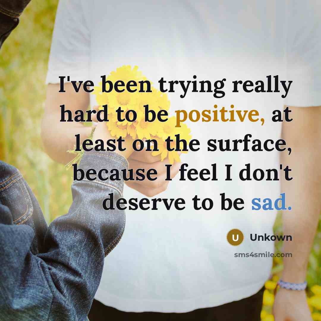 “I've been trying really hard to be positive, at least on the surface, because I feel I don't deserve to be sad.” quote by Unkown