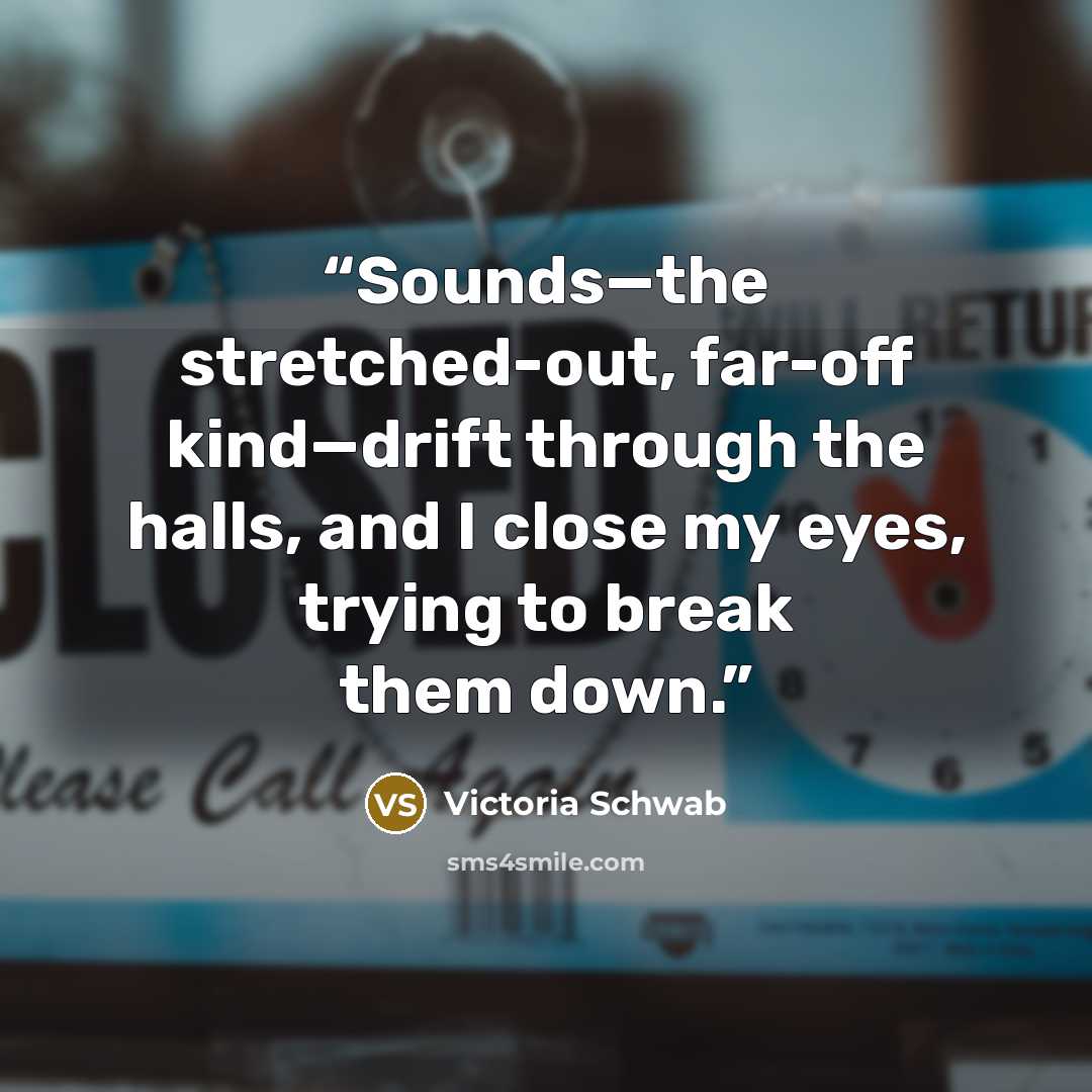 “Sounds—the stretched-out, far-off kind—drift through the halls, and I close my eyes, trying to break them down.” quote by Victoria Schwab