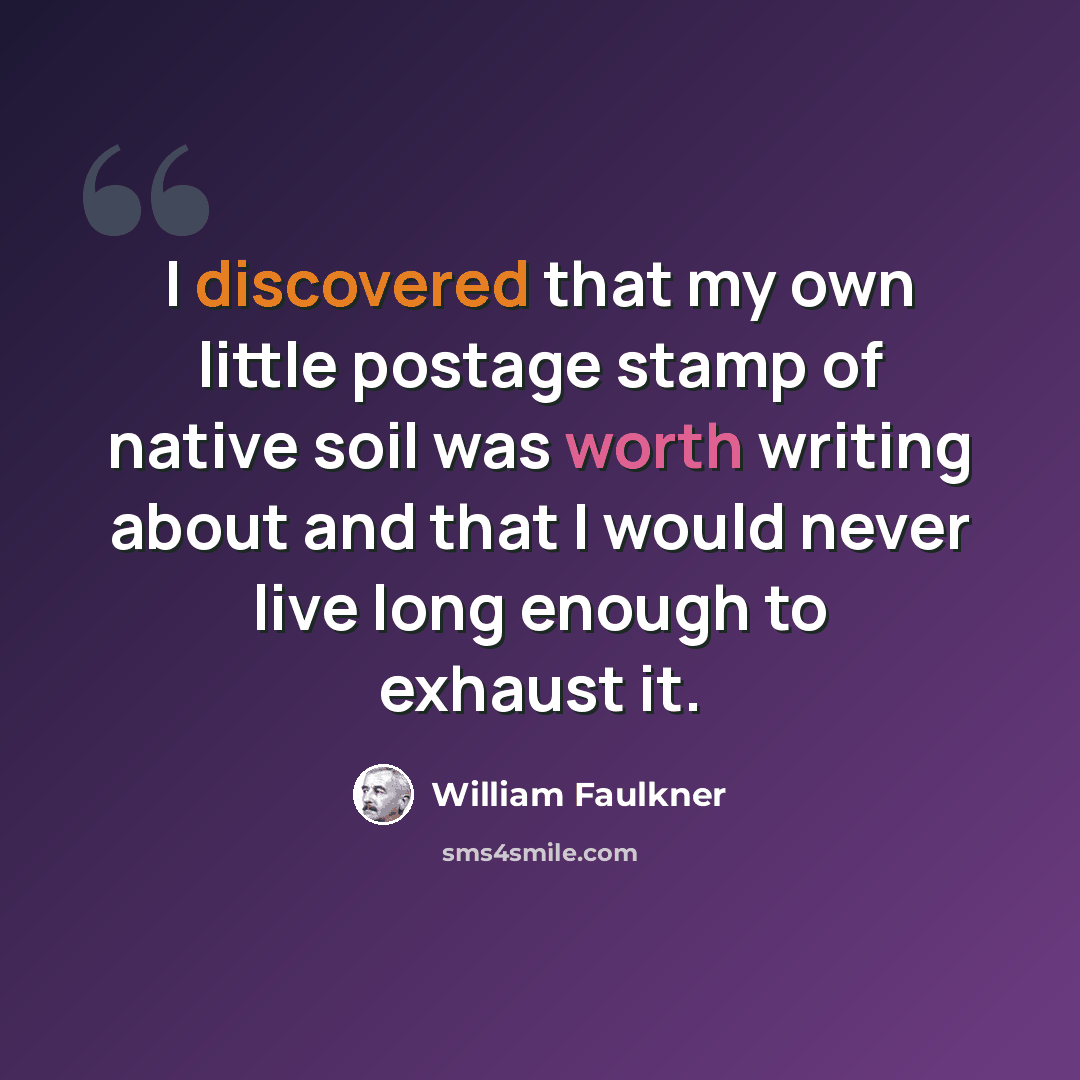 “I discovered that my own little postage stamp of native soil was worth writing about and that I would never live long enough to exhaust it.” quote by William Faulkner