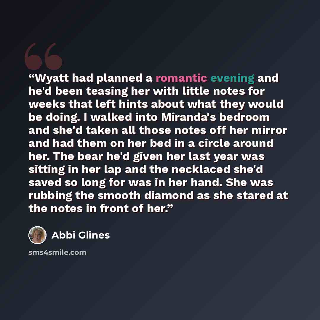 “Wyatt had planned a romantic evening and he'd been teasing her with little notes for weeks that left hints about what they would be doing. I walked into Miranda's bedroom and she'd taken all those notes off her mirror and had them on her bed in a circle around her. The bear he'd given her last…” quote by Abbi Glines