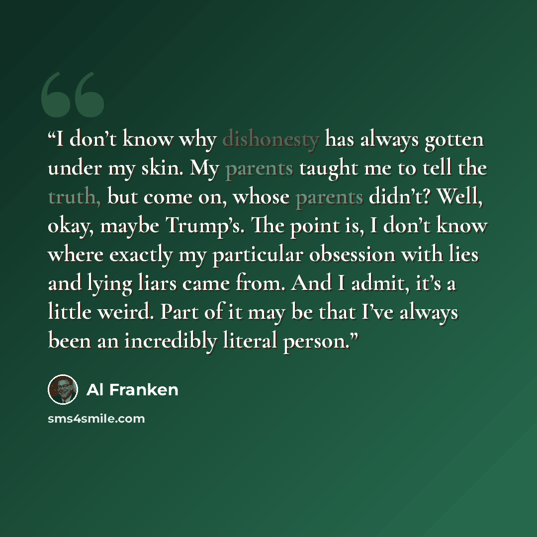 “I don’t know why dishonesty has always gotten under my skin. My parents taught me to tell the truth, but come on, whose parents didn’t? Well, okay, maybe Trump’s. The point is, I don’t know where exactly my particular obsession with lies and lying liars came from. And I admit, it’s a little weird…” quote by Al Franken