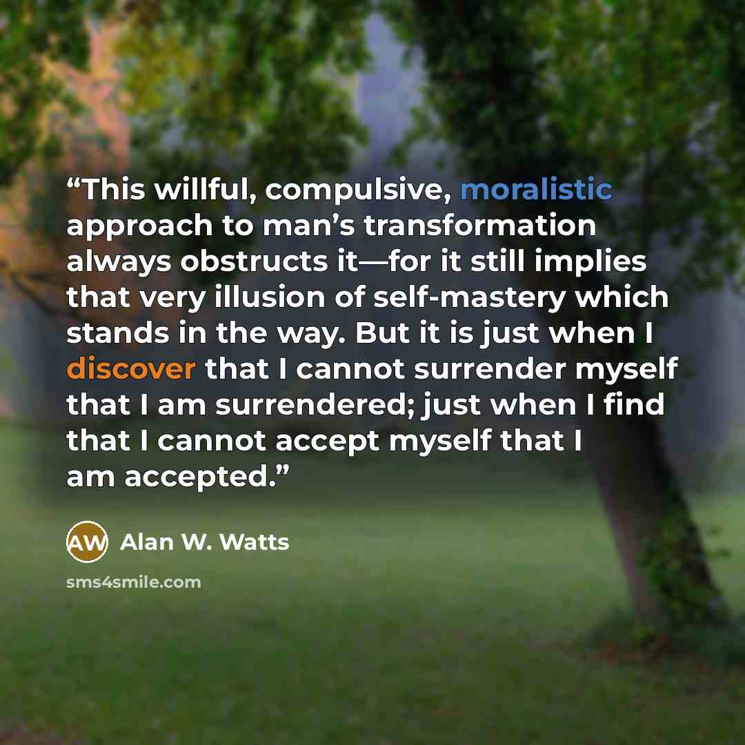 “This willful, compulsive, moralistic approach to man’s transformation always obstructs it—for it still implies that very illusion of self-mastery which stands in the way. But it is just when I discover that I cannot surrender myself that I am surrendered; just when I find that I cannot accept…” quote by Alan W. Watts