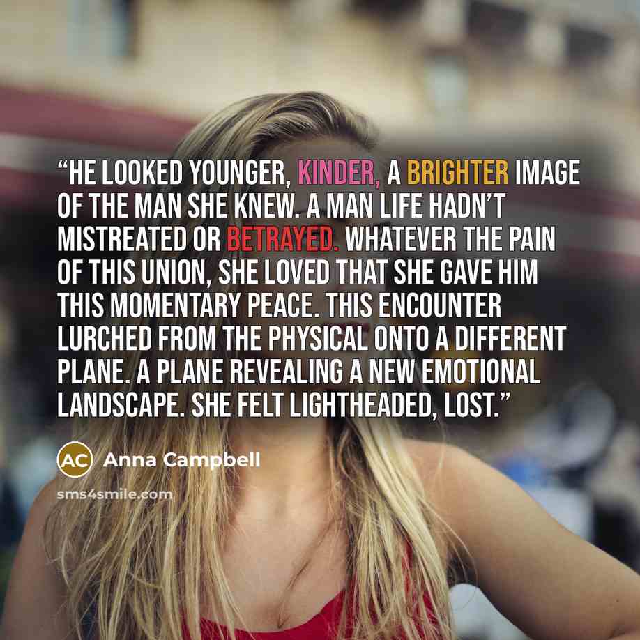“He looked younger, kinder, a brighter image of the man she knew. A man life hadn’t mistreated or betrayed. Whatever the pain of this union, she loved that she gave him this momentary peace. This encounter lurched from the physical onto a different plane. A plane revealing a new emotional…” quote by Anna Campbell