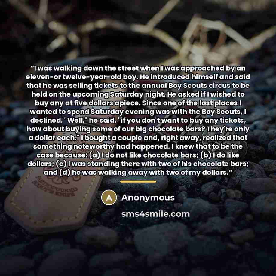 “I was walking down the street when I was approached by an eleven-or twelve-year-old boy. He introduced himself and said that he was selling tickets to the annual Boy Scouts circus to be held on the upcoming Saturday night. He asked if I wished to buy any at five dollars apiece. Since one of the…” quote by Anonymous