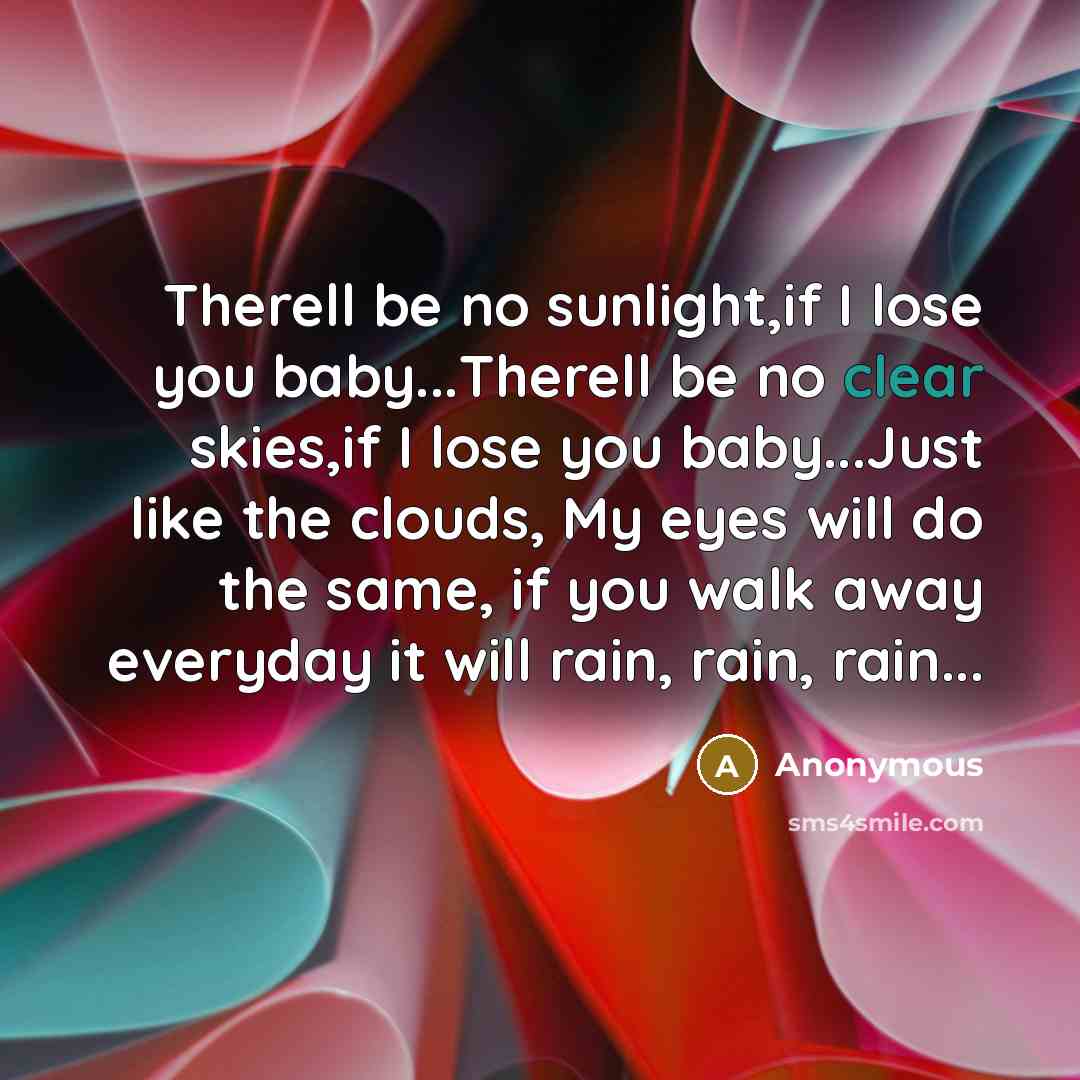 “Therell be no sunlight,if I lose you baby...Therell be no clear skies,if I lose you baby...Just like the clouds, My eyes will do the same, if you walk away everyday it will rain, rain, rain...” quote by Anonymous